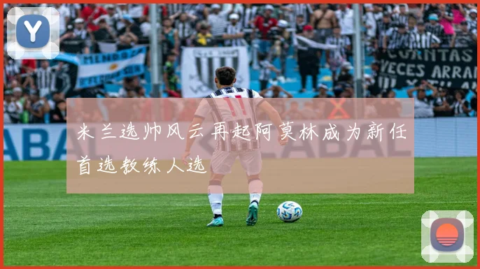 米兰选帅风云再起阿莫林成为新任首选教练人选