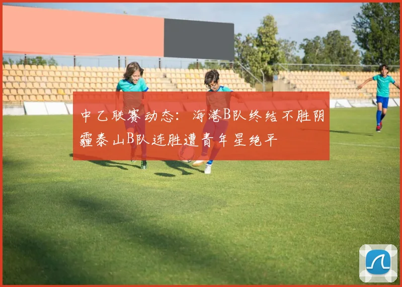 中乙联赛动态：海港B队终结不胜阴霾泰山B队连胜遭青年星绝平