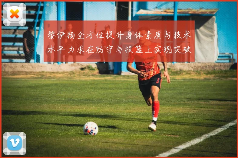 黎伊扬全方位提升身体素质与技术水平力求在防守与投篮上实现突破