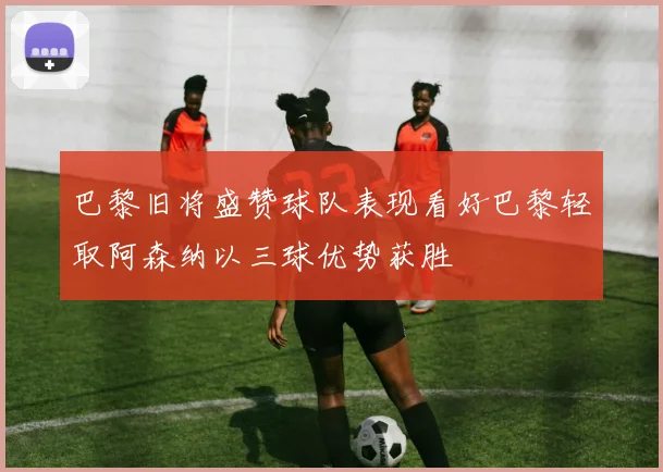 巴黎旧将盛赞球队表现看好巴黎轻取阿森纳以三球优势获胜
