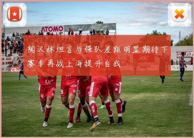 陶汉林坦言与强队差距明显期待下赛季再战上海提升自我