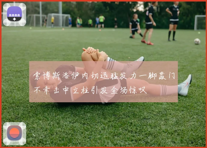 索博斯洛伊内切迅猛发力一脚轰门不幸击中立柱引发全场惊叹
