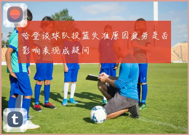 哈登谈球队投篮失准原因疲劳是否影响表现成疑问
