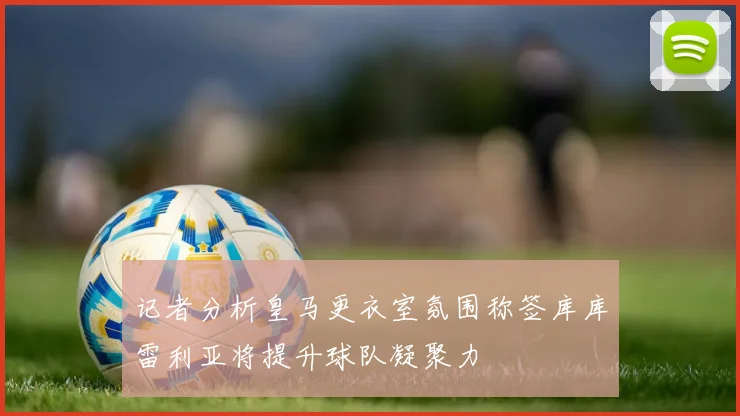 记者分析皇马更衣室氛围称签库库雷利亚将提升球队凝聚力