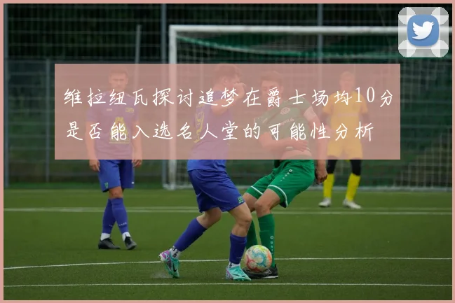 维拉纽瓦探讨追梦在爵士场均10分是否能入选名人堂的可能性分析