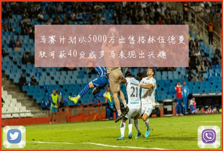 马赛计划以5000万出售格林伍德曼联可获40分成罗马表现出兴趣