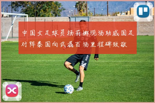 中国女足球员杨莉娜现场助威国足对阵泰国向武磊百场里程碑致敬