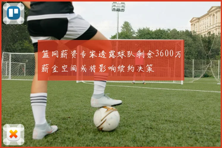 篮网薪资专家透露球队剩余3600万薪金空间或将影响续约决策