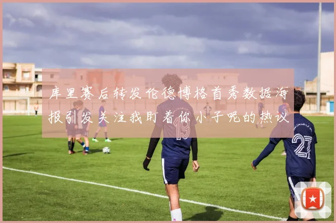 库里赛后转发伦德博格首秀数据海报引发关注我盯着你小子呢的热议